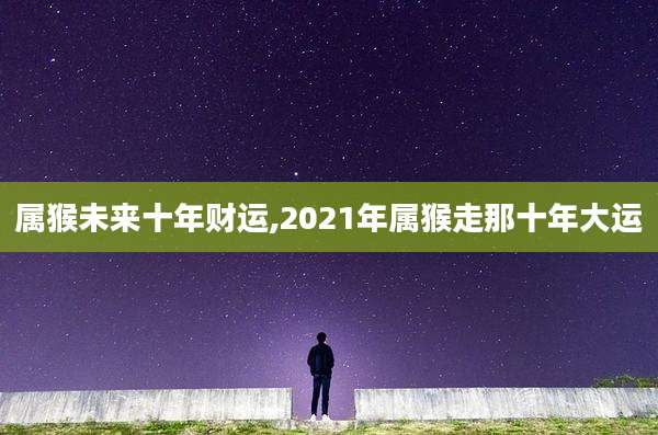 属猴未来十年财运,2021年属猴走那十年大运