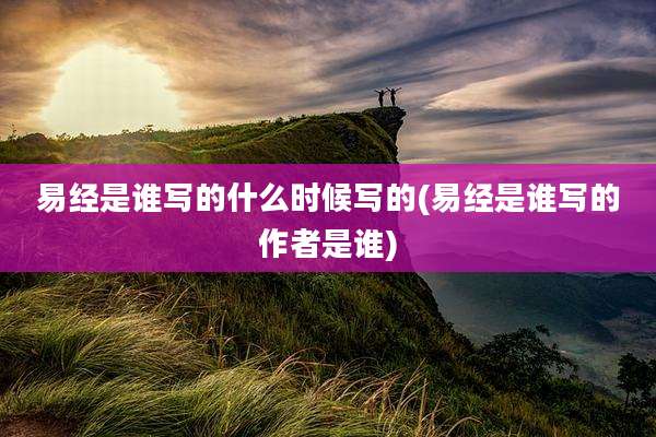 易经是谁写的什么时候写的(易经是谁写的作者是谁)