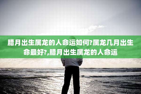 腊月出生属龙的人命运如何?属龙几月出生命最好?,腊月出生属龙的人命运