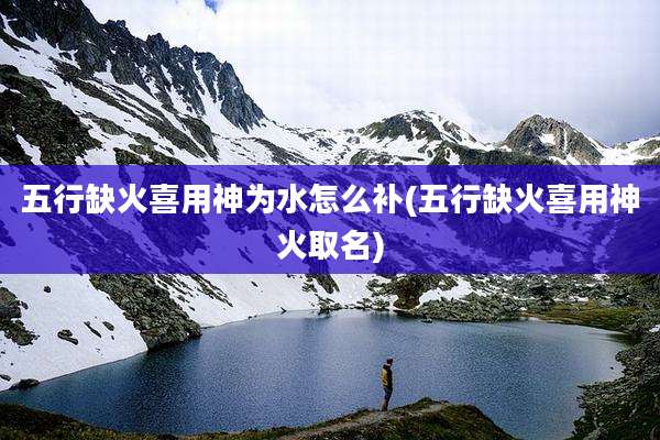 五行缺火喜用神为水怎么补(五行缺火喜用神火取名)