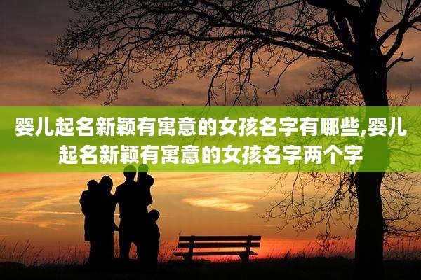 婴儿起名新颖有寓意的女孩名字有哪些,婴儿起名新颖有寓意的女孩名字两个字