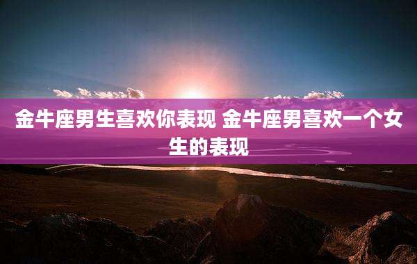 金牛座男生喜欢你表现 金牛座男喜欢一个女生的表现