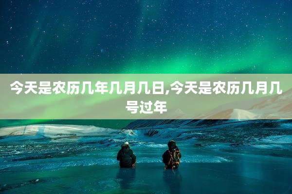 今天是农历几年几月几日,今天是农历几月几号过年