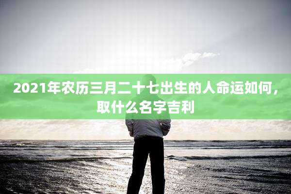 2021年农历三月二十七出生的人命运如何,取什么名字吉利