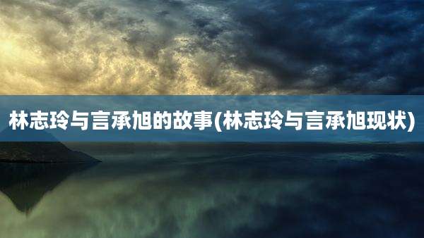 林志玲与言承旭的故事(林志玲与言承旭现状)
