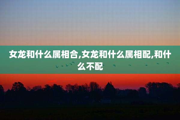 女龙和什么属相合,女龙和什么属相配,和什么不配