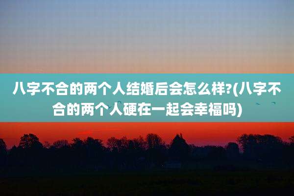 八字不合的两个人结婚后会怎么样?(八字不合的两个人硬在一起会幸福吗)