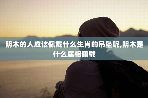 阴木的人应该佩戴什么生肖的吊坠呢,阴木是什么属相佩戴