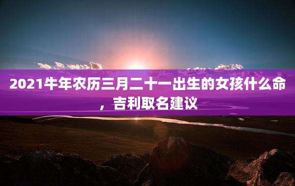 2021牛年农历三月二十一出生的女孩什么命,吉利取名建议