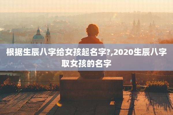 根据生辰八字给女孩起名字?,2020生辰八字取女孩的名字