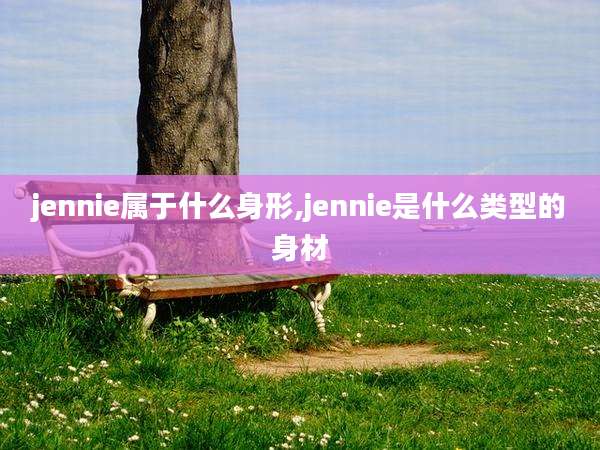 jennie属于什么身形,jennie是什么类型的身材