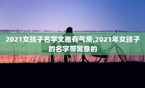 2021女孩子名字文雅有气质,2021年女孩子的名字带寓意的