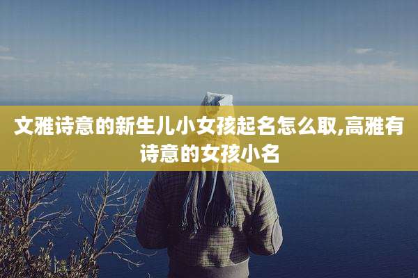 文雅诗意的新生儿小女孩起名怎么取,高雅有诗意的女孩小名