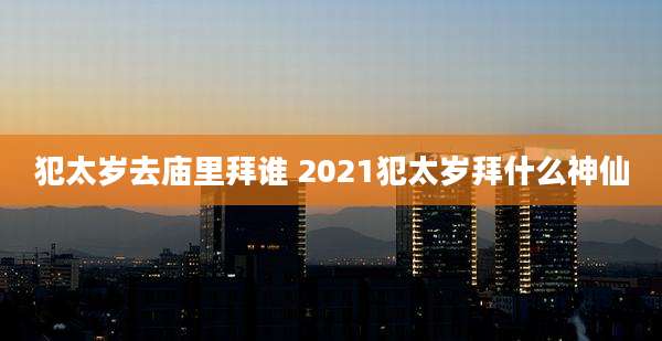 犯太岁去庙里拜谁 2021犯太岁拜什么神仙
