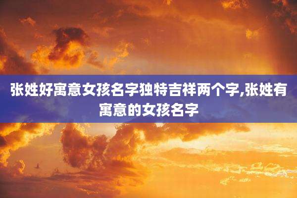 张姓好寓意女孩名字独特吉祥两个字,张姓有寓意的女孩名字