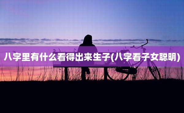 八字里有什么看得出来生子(八字看子女聪明)