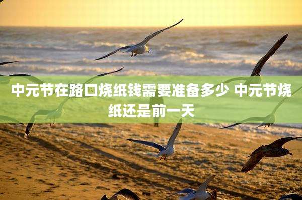 中元节在路口烧纸钱需要准备多少 中元节烧纸还是前一天