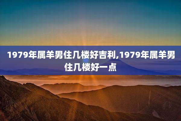 1979年属羊男住几楼好吉利,1979年属羊男住几楼好一点