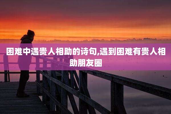 困难中遇贵人相助的诗句,遇到困难有贵人相助朋友圈