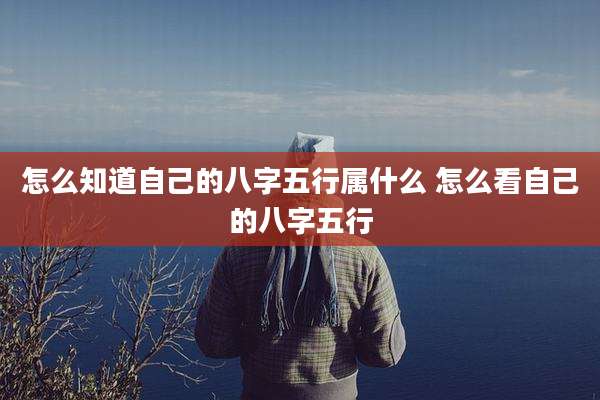 怎么知道自己的八字五行属什么 怎么看自己的八字五行