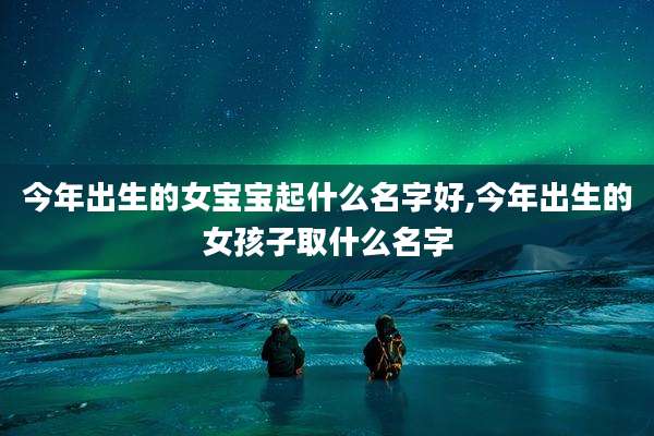 今年出生的女宝宝起什么名字好,今年出生的女孩子取什么名字