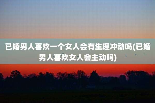 已婚男人喜欢一个女人会有生理冲动吗(已婚男人喜欢女人会主动吗)
