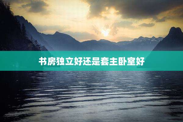 书房独立好还是套主卧室好