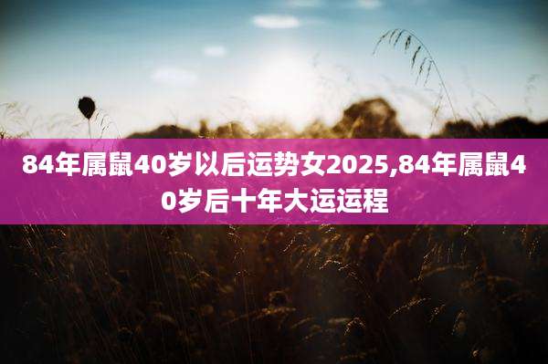 84年属鼠40岁以后运势女2025,84年属鼠40岁后十年大运运程