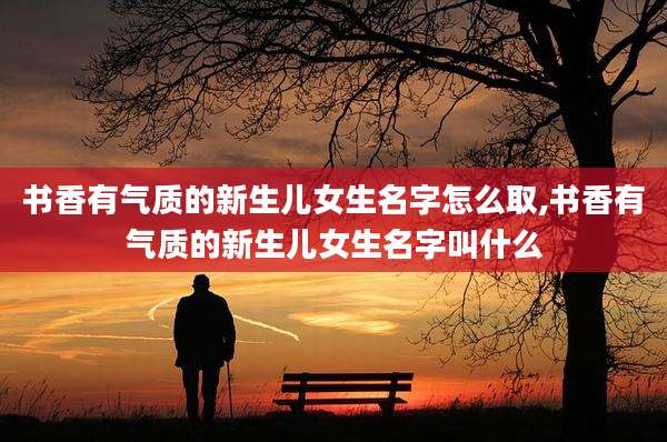 书香有气质的新生儿女生名字怎么取,书香有气质的新生儿女生名字叫什么