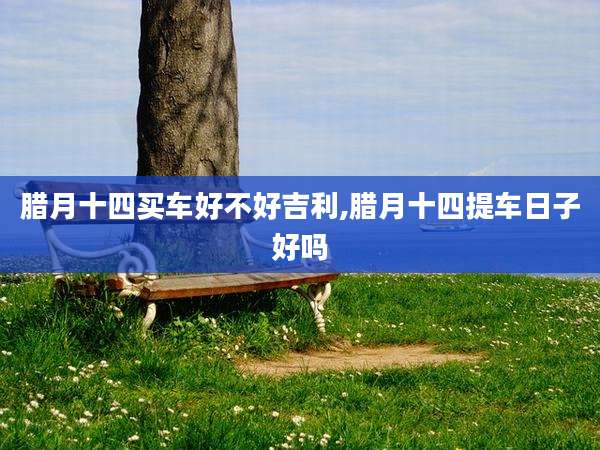 腊月十四买车好不好吉利,腊月十四提车日子好吗