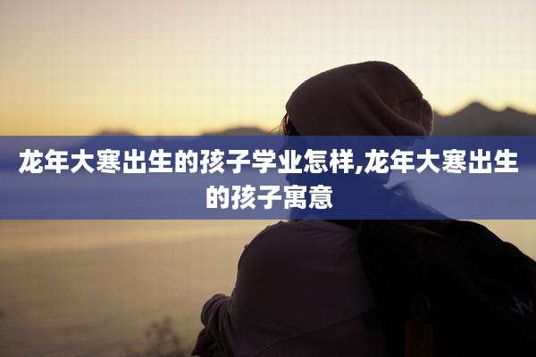 龙年大寒出生的孩子学业怎样,龙年大寒出生的孩子寓意