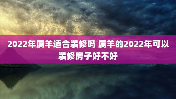 2022年属羊适合装修吗 属羊的2022年可以装修房子好不好