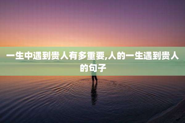 一生中遇到贵人有多重要,人的一生遇到贵人的句子