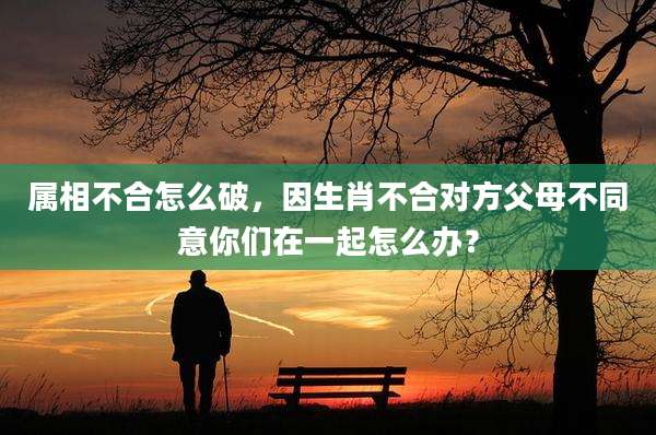 属相不合怎么破，因生肖不合对方父母不同意你们在一起怎么办？