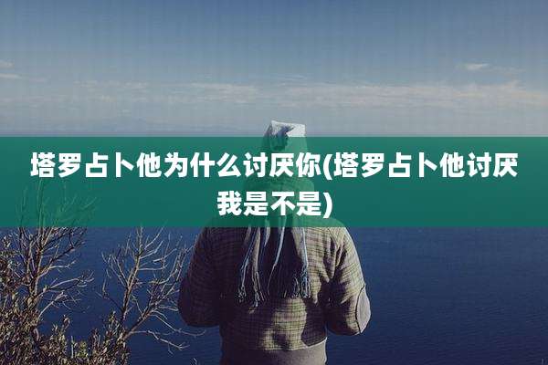 塔罗占卜他为什么讨厌你(塔罗占卜他讨厌我是不是)