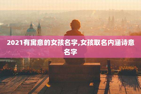 2021有寓意的女孩名字,女孩取名内涵诗意名字