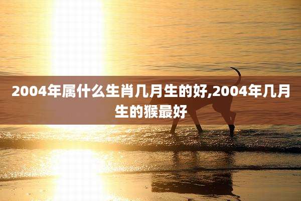 2004年属什么生肖几月生的好,2004年几月生的猴最好