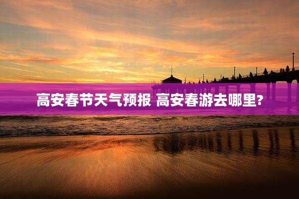 高安春节天气预报 高安春游去哪里?