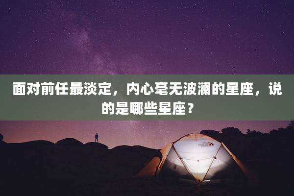 面对前任最淡定，内心毫无波澜的星座，说的是哪些星座？