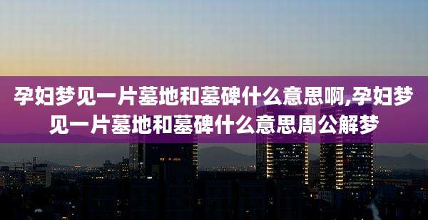 孕妇梦见一片墓地和墓碑什么意思啊,孕妇梦见一片墓地和墓碑什么意思周公解梦