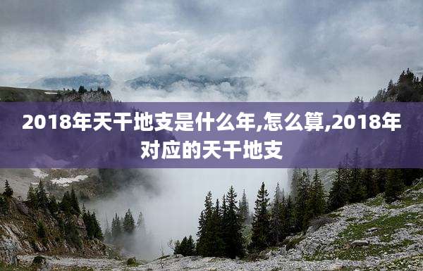 2018年天干地支是什么年,怎么算,2018年对应的天干地支