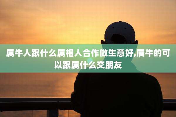 属牛人跟什么属相人合作做生意好,属牛的可以跟属什么交朋友