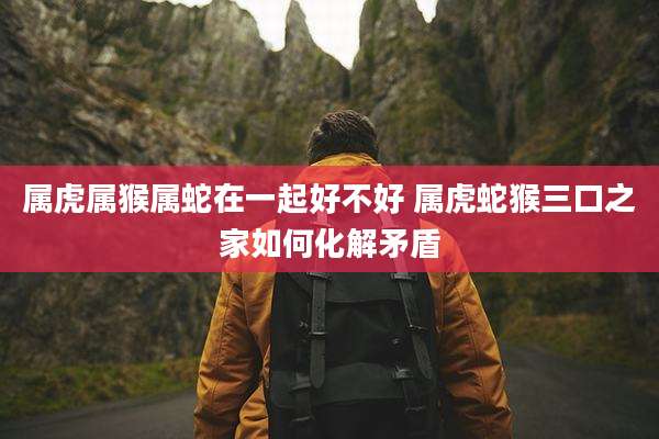 属虎属猴属蛇在一起好不好 属虎蛇猴三口之家如何化解矛盾