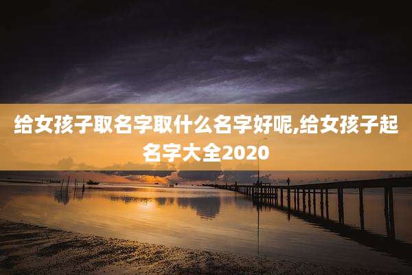 给女孩子取名字取什么名字好呢,给女孩子起名字大全2020