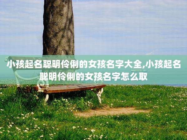 小孩起名聪明伶俐的女孩名字大全,小孩起名聪明伶俐的女孩名字怎么取