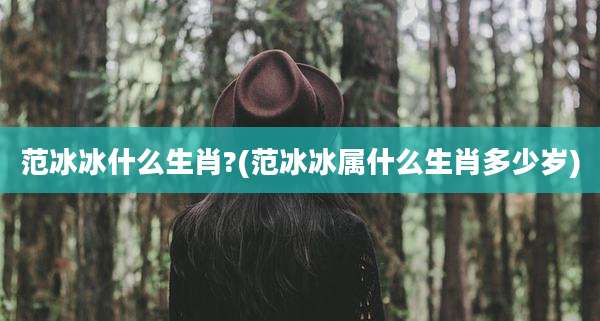 范冰冰什么生肖?(范冰冰属什么生肖多少岁)