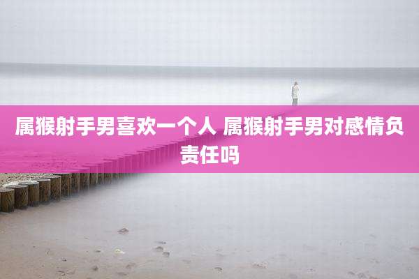 属猴射手男喜欢一个人 属猴射手男对感情负责任吗