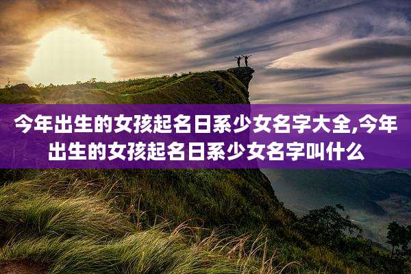 今年出生的女孩起名日系少女名字大全,今年出生的女孩起名日系少女名字叫什么