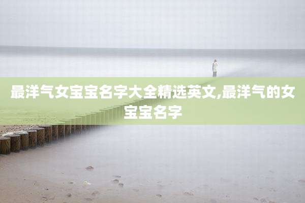 最洋气女宝宝名字大全精选英文,最洋气的女宝宝名字