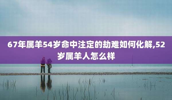 67年属羊54岁命中注定的劫难如何化解,52岁属羊人怎么样
